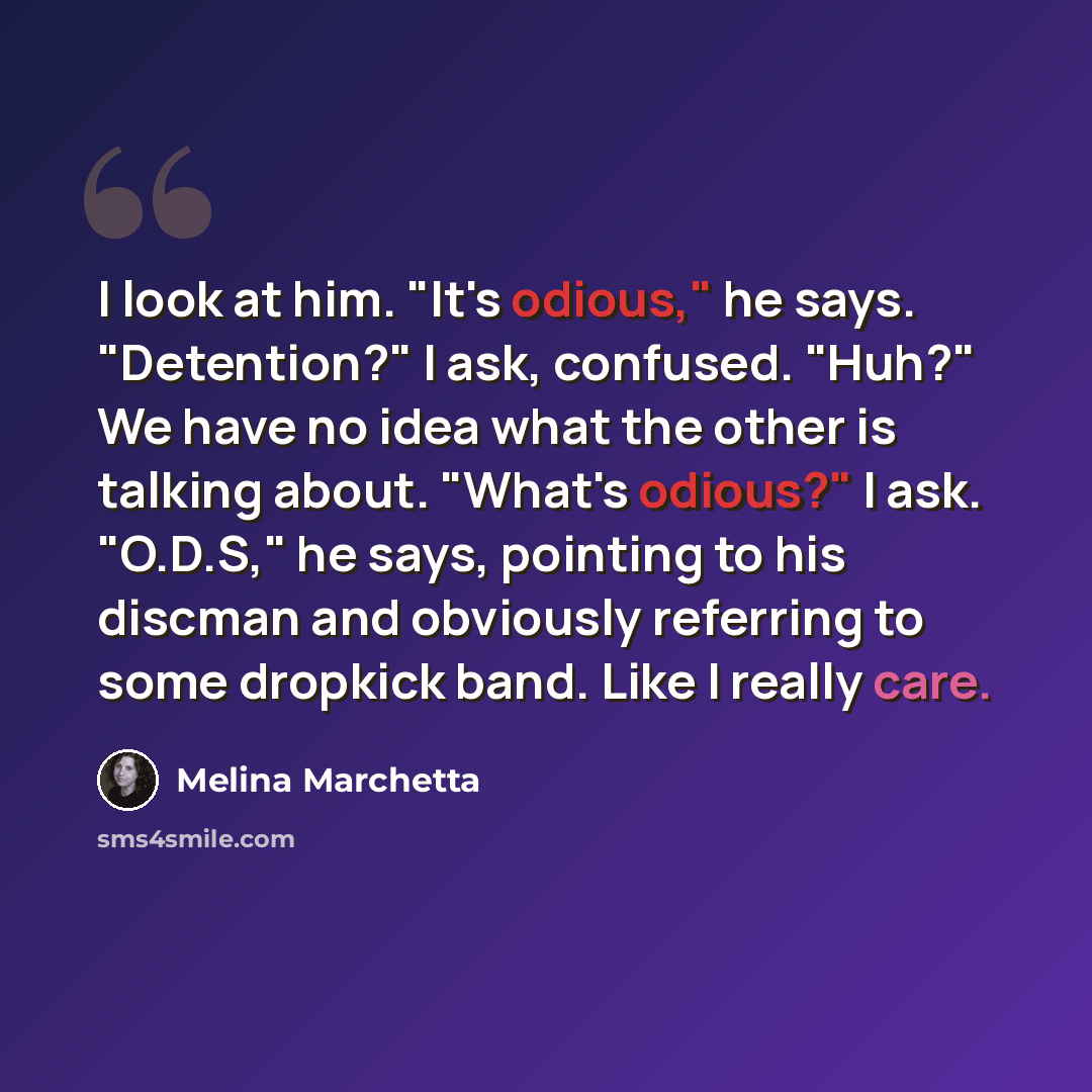 “I look at him. "It's odious," he says. "Detention?" I ask, confused. "Huh?" We have no idea what the other is talking about. "What's odious?" I ask. "O.D.S," he says, pointing to his discman and obviously referring to some dropkick band. Like I really care.” quote by Melina Marchetta