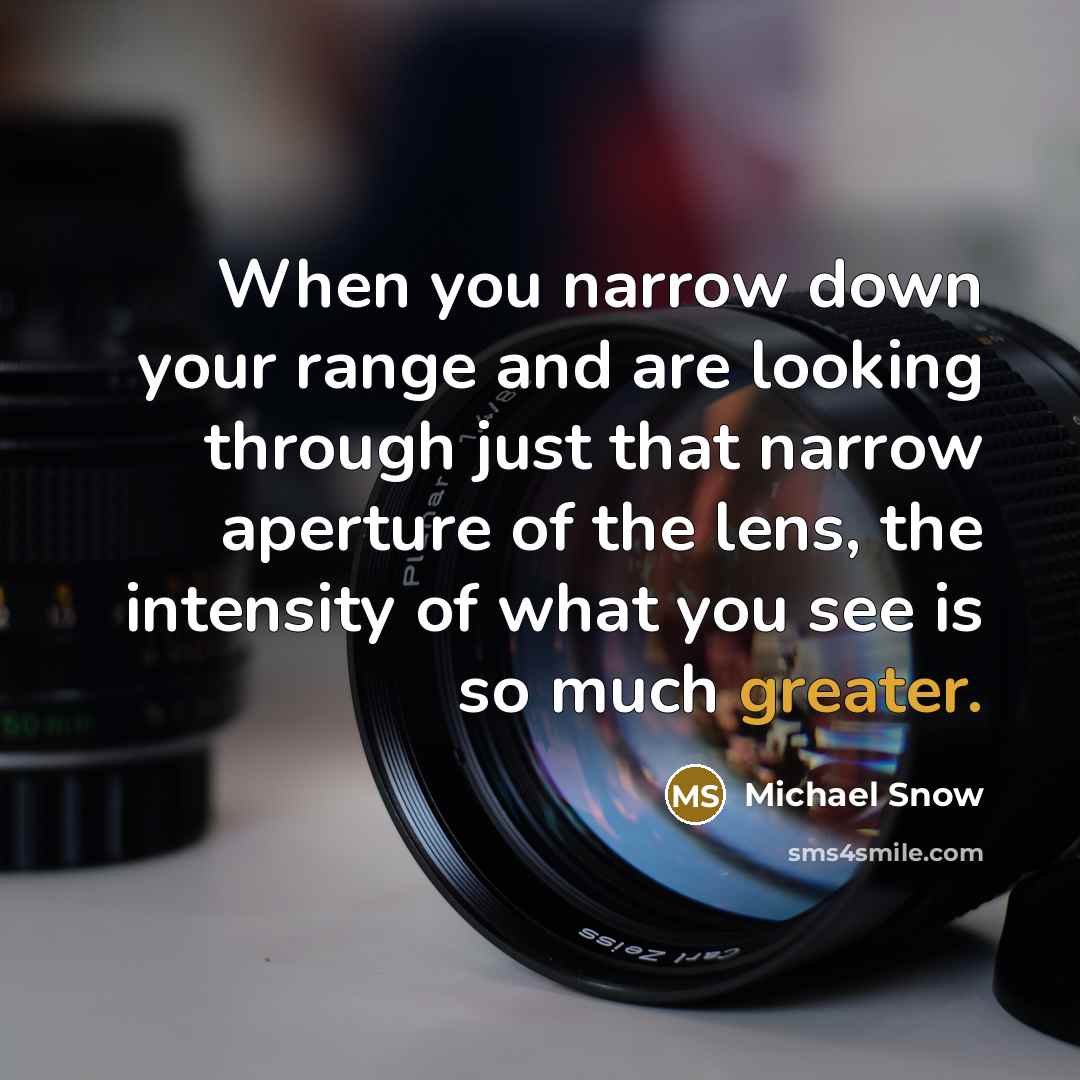 “When you narrow down your range and are looking through just that narrow aperture of the lens, the intensity of what you see is so much greater.” quote by Michael Snow