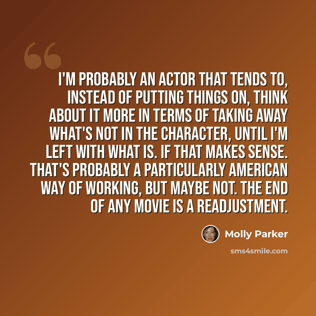 “I'm probably an actor that tends to, instead of putting things on, think about it more in terms of taking away what's not in the character, until I'm left with what is. If that makes sense. That's probably a particularly American way of working, but maybe not. The end of any movie is a readjustment.” quote by Molly Parker