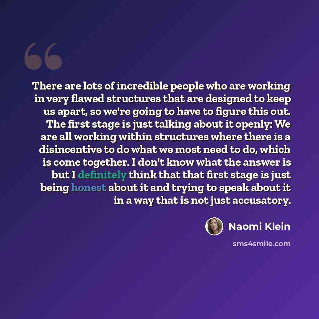 “There are lots of incredible people who are working in very flawed structures that are designed to keep us apart, so we're going to have to figure this out. The first stage is just talking about it openly: We are all working within structures where there is a disincentive to do what we most need…” quote by Naomi Klein