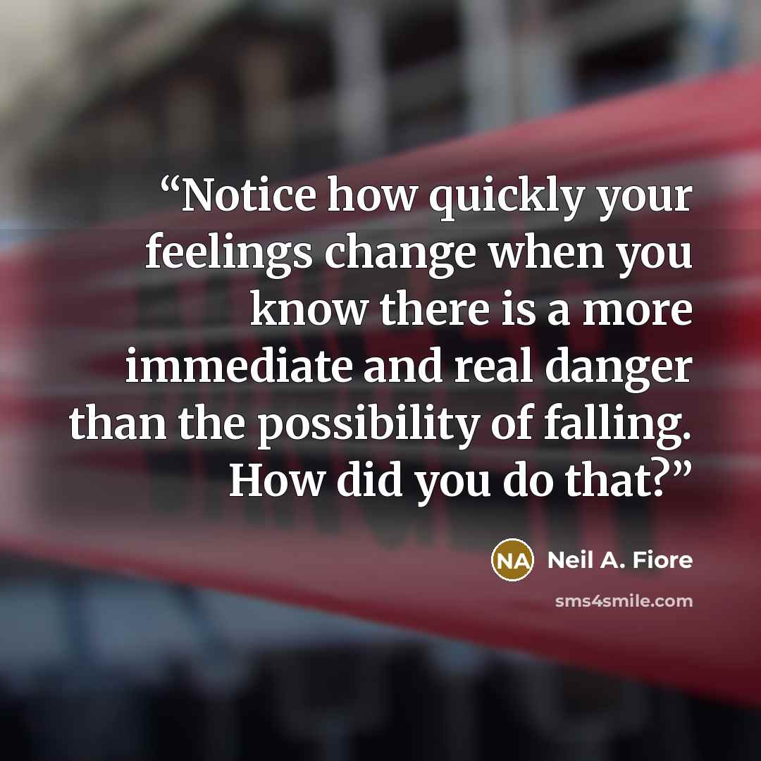 “Notice how quickly your feelings change when you know there is a more immediate and real danger than the possibility of falling. How did you do that?” quote by Neil A. Fiore