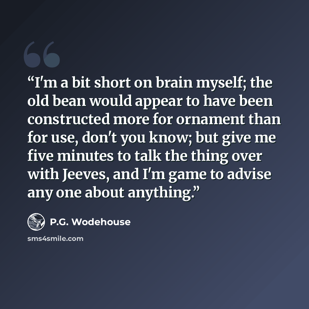 “I'm a bit short on brain myself; the old bean would appear to have been constructed more for ornament than for use, don't you know; but give me five minutes to talk the thing over with Jeeves, and I'm game to advise any one about anything.” quote by P.G. Wodehouse