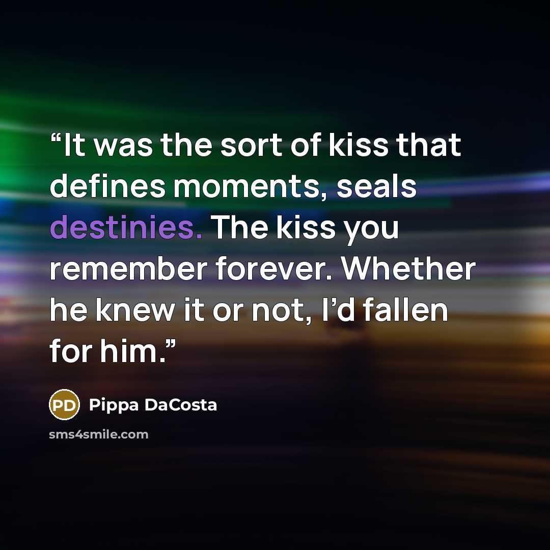 “It was the sort of kiss that defines moments, seals destinies. The kiss you remember forever. Whether he knew it or not, I’d fallen for him.” quote by Pippa DaCosta