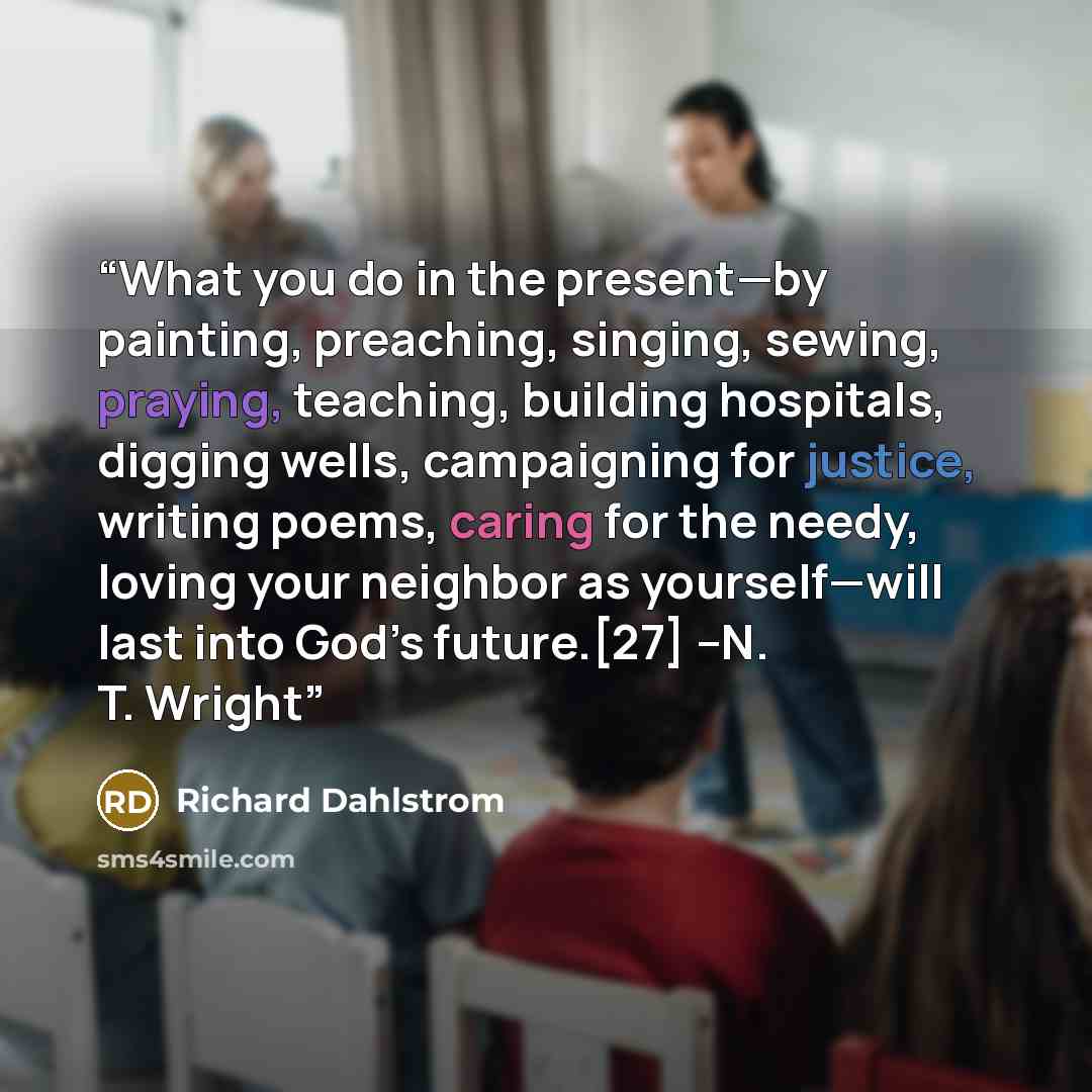 “What you do in the present—by painting, preaching, singing, sewing, praying, teaching, building hospitals, digging wells, campaigning for justice, writing poems, caring for the needy, loving your neighbor as yourself—will last into God’s future.[27] –N. T. Wright” quote by Richard Dahlstrom