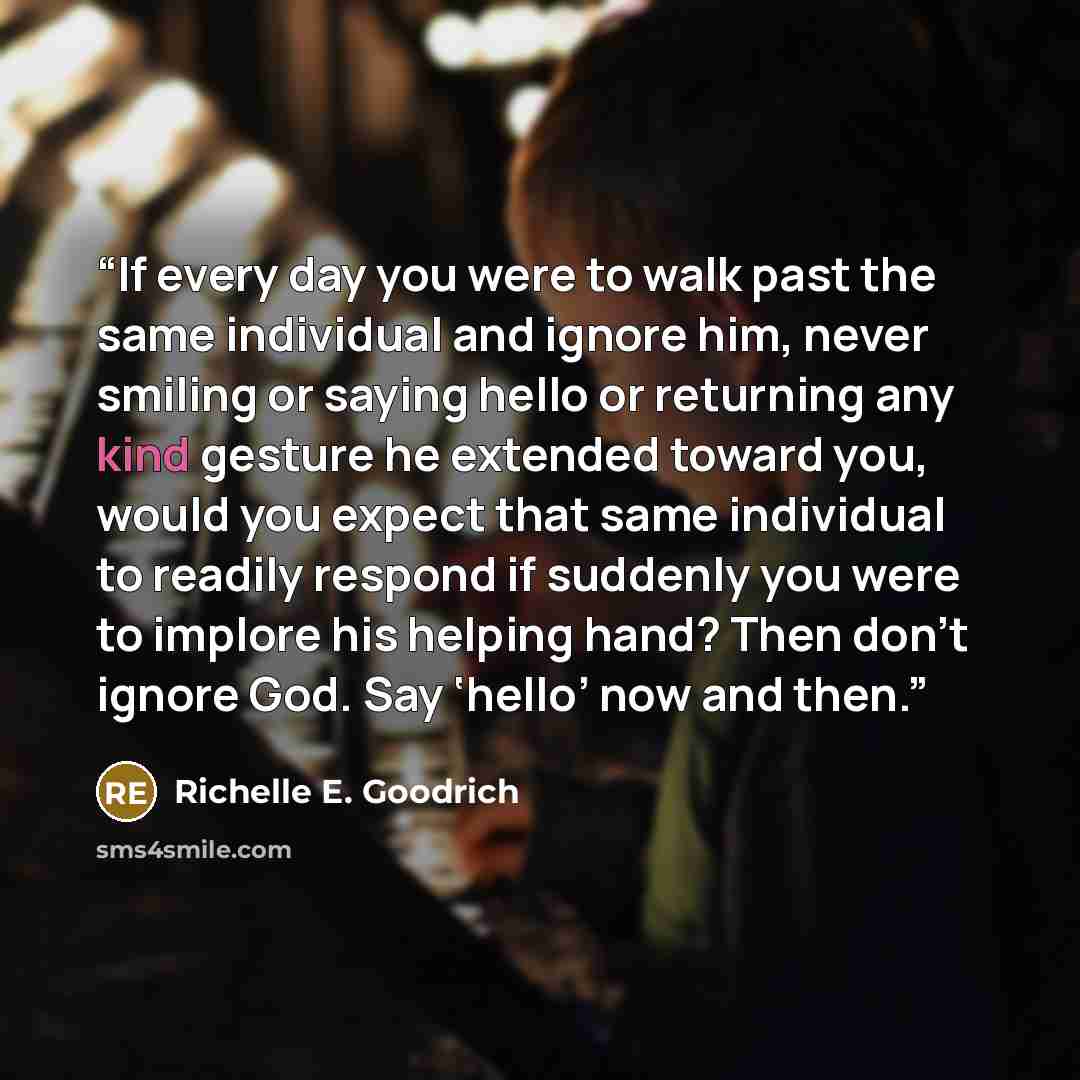 “If every day you were to walk past the same individual and ignore him, never smiling or saying hello or returning any kind gesture he extended toward you, would you expect that same individual to readily respond if suddenly you were to implore his helping hand? Then don’t ignore God. Say ‘hello’…” quote by Richelle E. Goodrich
