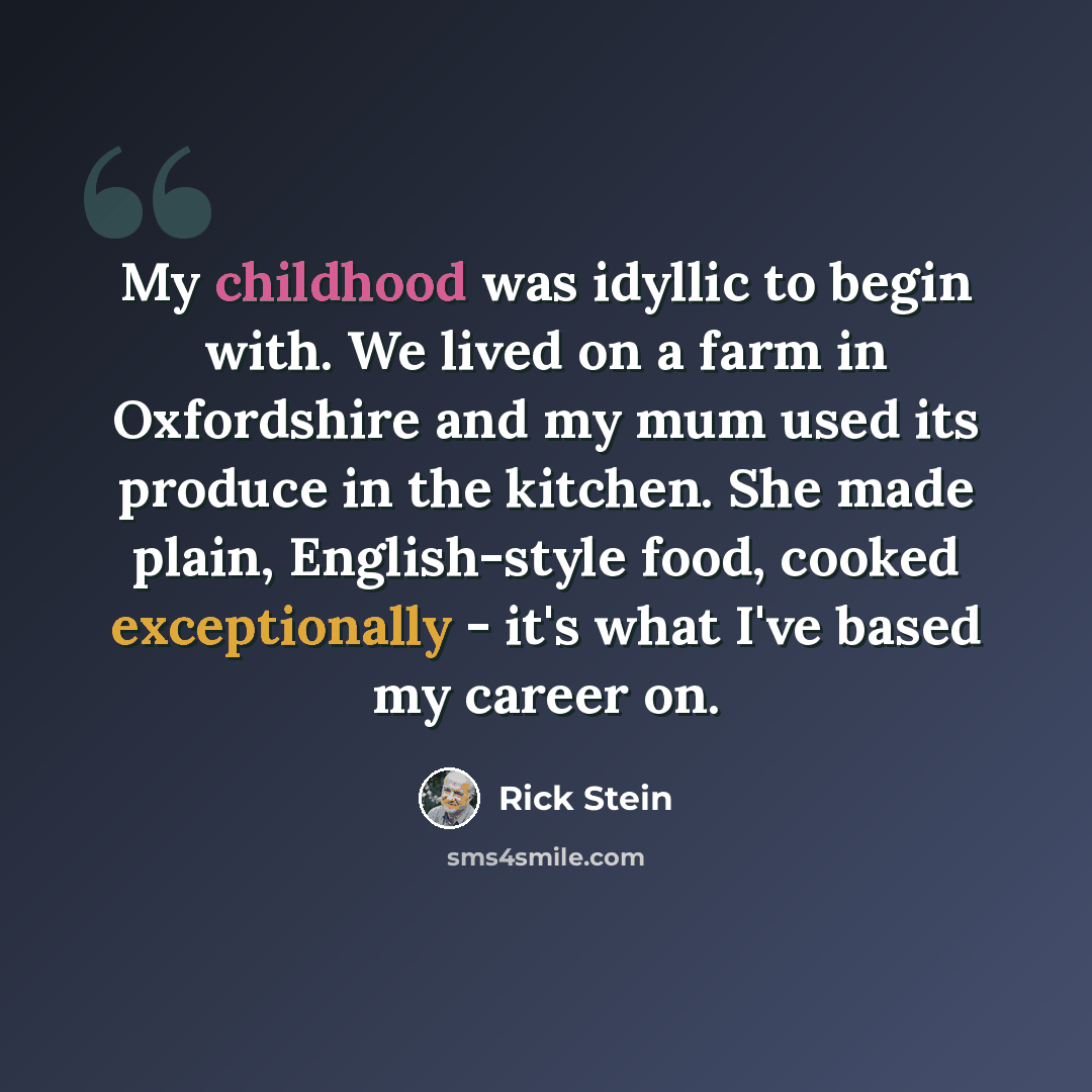 “My childhood was idyllic to begin with. We lived on a farm in Oxfordshire and my mum used its produce in the kitchen. She made plain, English-style food, cooked exceptionally - it's what I've based my career on.” quote by Rick Stein