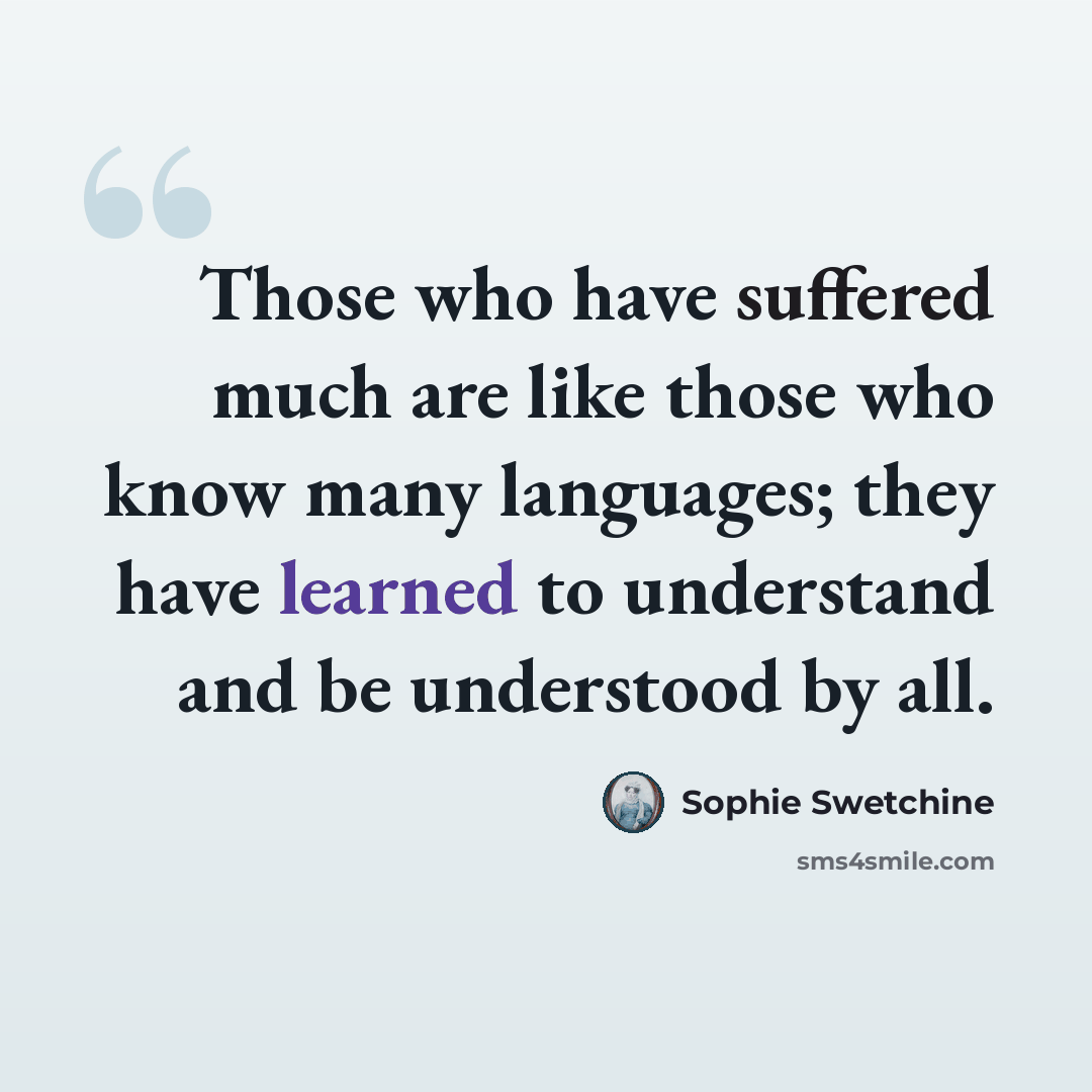 “Those who have suffered much are like those who know many languages; they have learned to understand and be understood by all.” quote by Sophie Swetchine