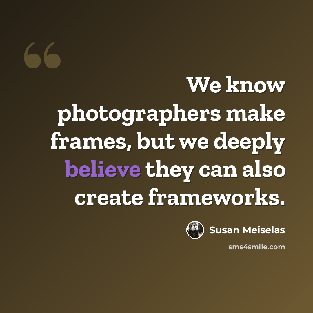 “We know photographers make frames, but we deeply believe they can also create frameworks.” quote by Susan Meiselas