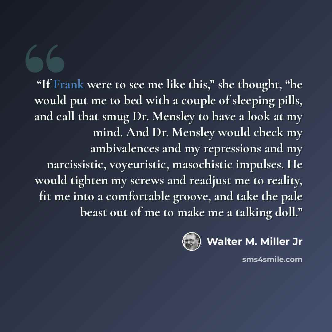 “If Frank were to see me like this,” she thought, “he would put me to bed with a couple of sleeping pills, and call that smug Dr. Mensley to have a look at my mind. And Dr. Mensley would check my ambivalences and my repressions and my narcissistic, voyeuristic, masochistic impulses. He would…” quote by Walter M. Miller Jr