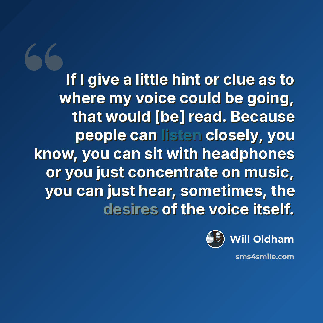 “If I give a little hint or clue as to where my voice could be going, that would [be] read. Because people can listen closely, you know, you can sit with headphones or you just concentrate on music, you can just hear, sometimes, the desires of the voice itself.” quote by Will Oldham
