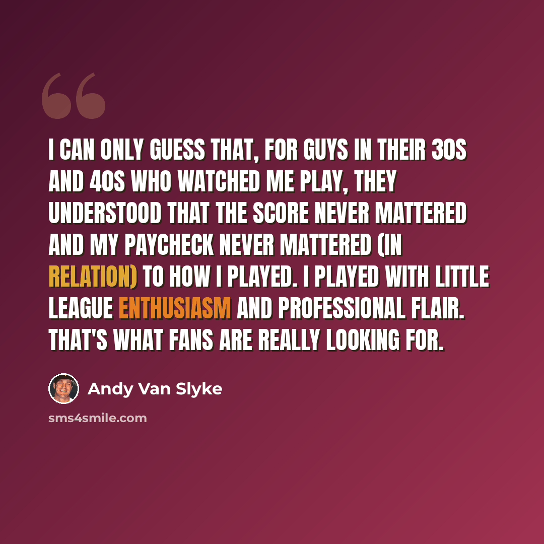 “I can only guess that, for guys in their 30s and 40s who watched me play, they understood that the score never mattered and my paycheck never mattered (in relation) to how I played. I played with Little League enthusiasm and professional flair. That's what fans are really looking for.” quote by Andy Van Slyke