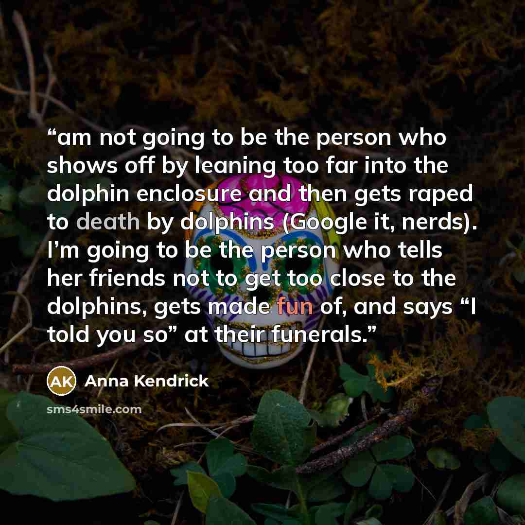 “am not going to be the person who shows off by leaning too far into the dolphin enclosure and then gets raped to death by dolphins (Google it, nerds). I’m going to be the person who tells her friends not to get too close to the dolphins, gets made fun of, and says “I told you so” at their funerals.” quote by Anna Kendrick