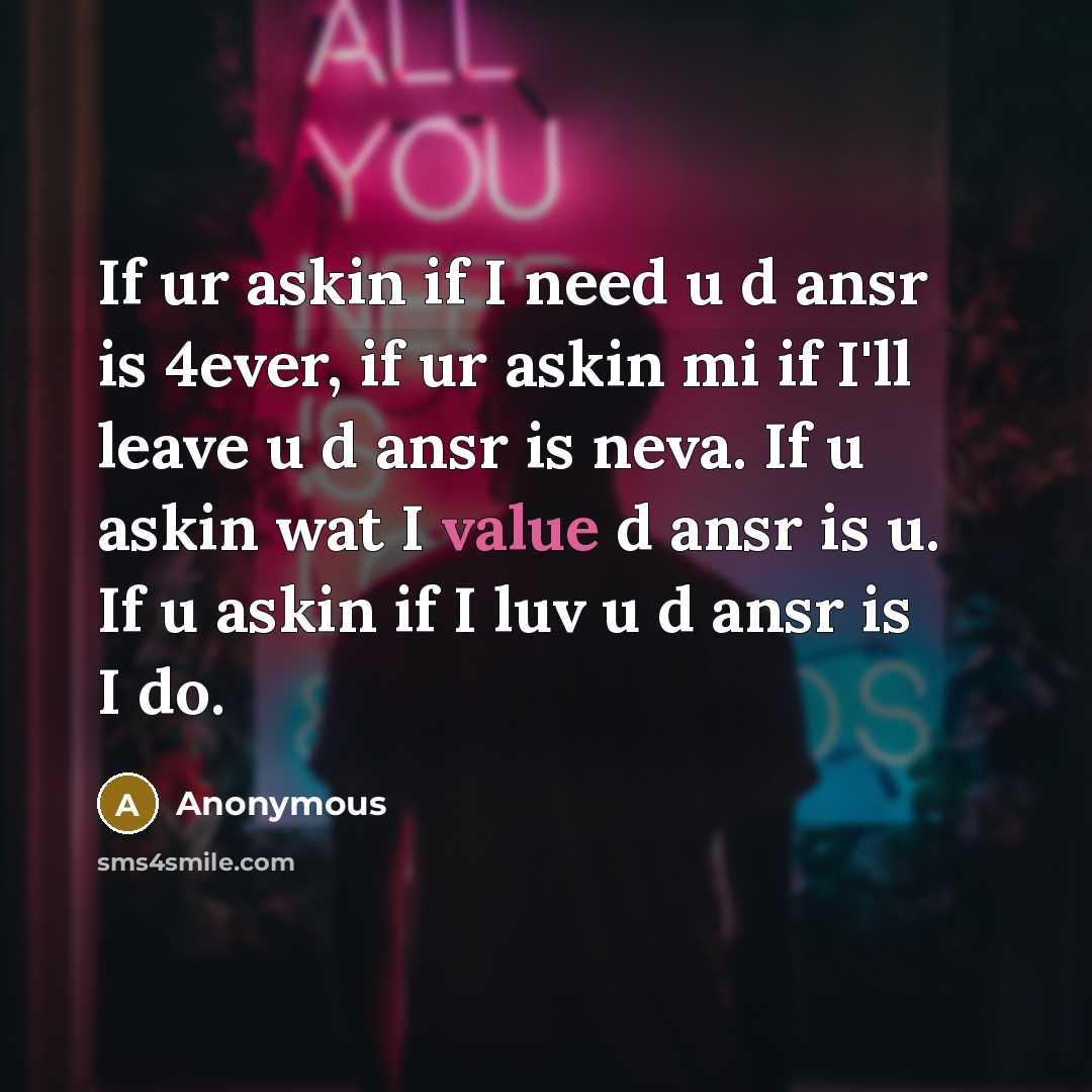 “If ur askin if I need u d ansr is 4ever, if ur askin mi if I'll leave u d ansr is neva. If u askin wat I value d ansr is u. If u askin if I luv u d ansr is I do.” quote by Anonymous