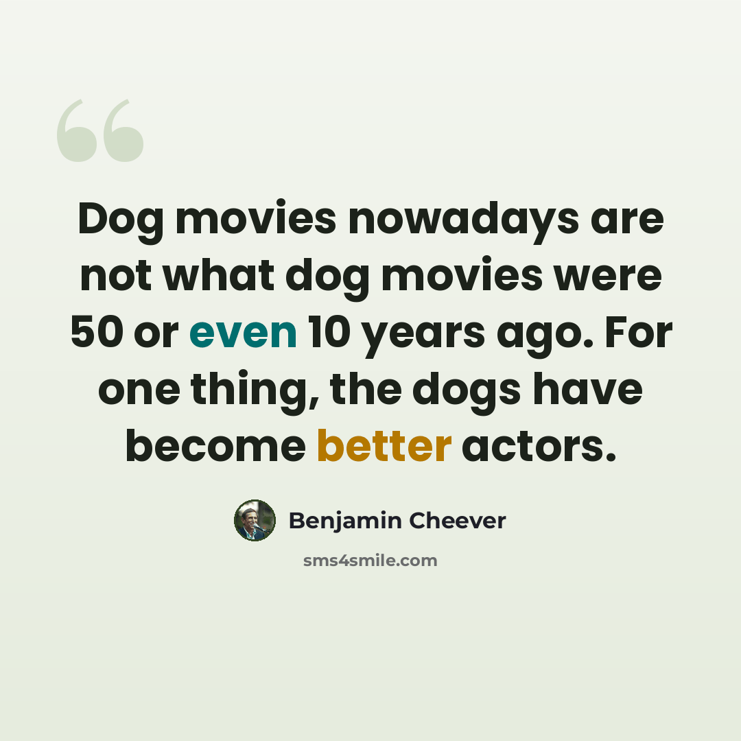 “Dog movies nowadays are not what dog movies were 50 or even 10 years ago. For one thing, the dogs have become better actors.” quote by Benjamin Cheever