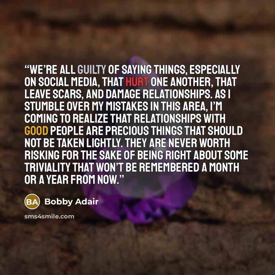 “We’re all guilty of saying things, especially on social media, that hurt one another, that leave scars, and damage relationships. As I stumble over my mistakes in this area, I’m coming to realize that relationships with good people are precious things that should not be taken lightly. They are…” quote by Bobby Adair