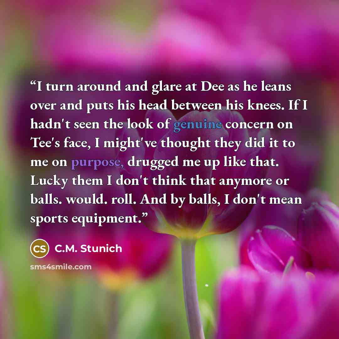 “I turn around and glare at Dee as he leans over and puts his head between his knees. If I hadn't seen the look of genuine concern on Tee's face, I might've thought they did it to me on purpose, drugged me up like that. Lucky them I don't think that anymore or balls. would. roll. And by balls, I…” quote by C.M. Stunich