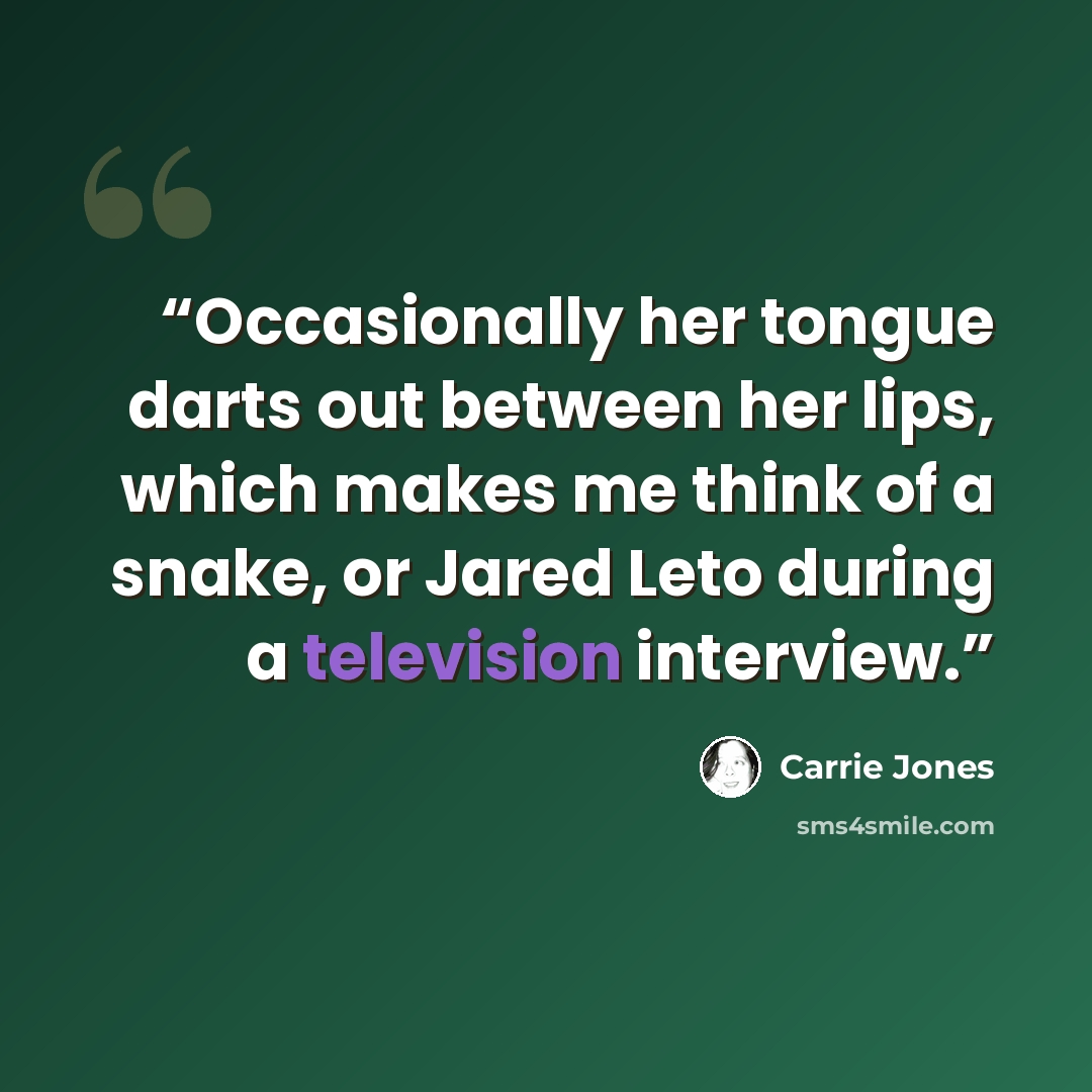 “Occasionally her tongue darts out between her lips, which makes me think of a snake, or Jared Leto during a television interview.” quote by Carrie Jones