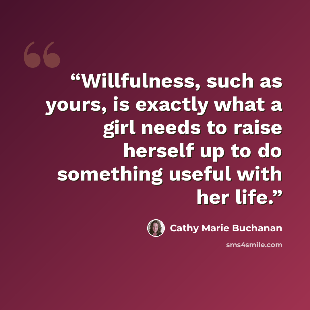 “Willfulness, such as yours, is exactly what a girl needs to raise herself up to do something useful with her life.” quote by Cathy Marie Buchanan