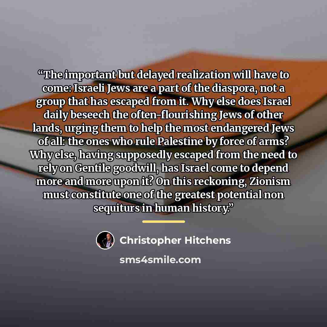 “The important but delayed realization will have to come: Israeli Jews are a part of the diaspora, not a group that has escaped from it. Why else does Israel daily beseech the often-flourishing Jews of other lands, urging them to help the most endangered Jews of all: the ones who rule Palestine by…” quote by Christopher Hitchens