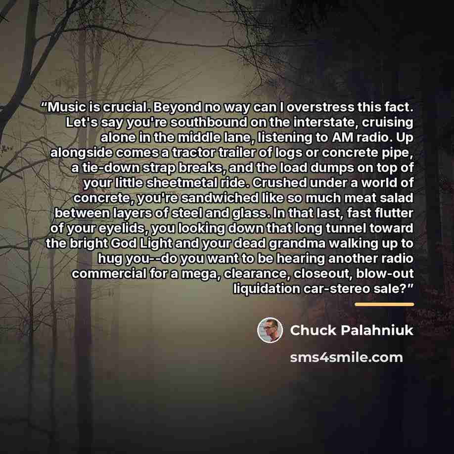 “Music is crucial. Beyond no way can I overstress this fact. Let's say you're southbound on the interstate, cruising alone in the middle lane, listening to AM radio. Up alongside comes a tractor trailer of logs or concrete pipe, a tie-down strap breaks, and the load dumps on top of your little…” quote by Chuck Palahniuk