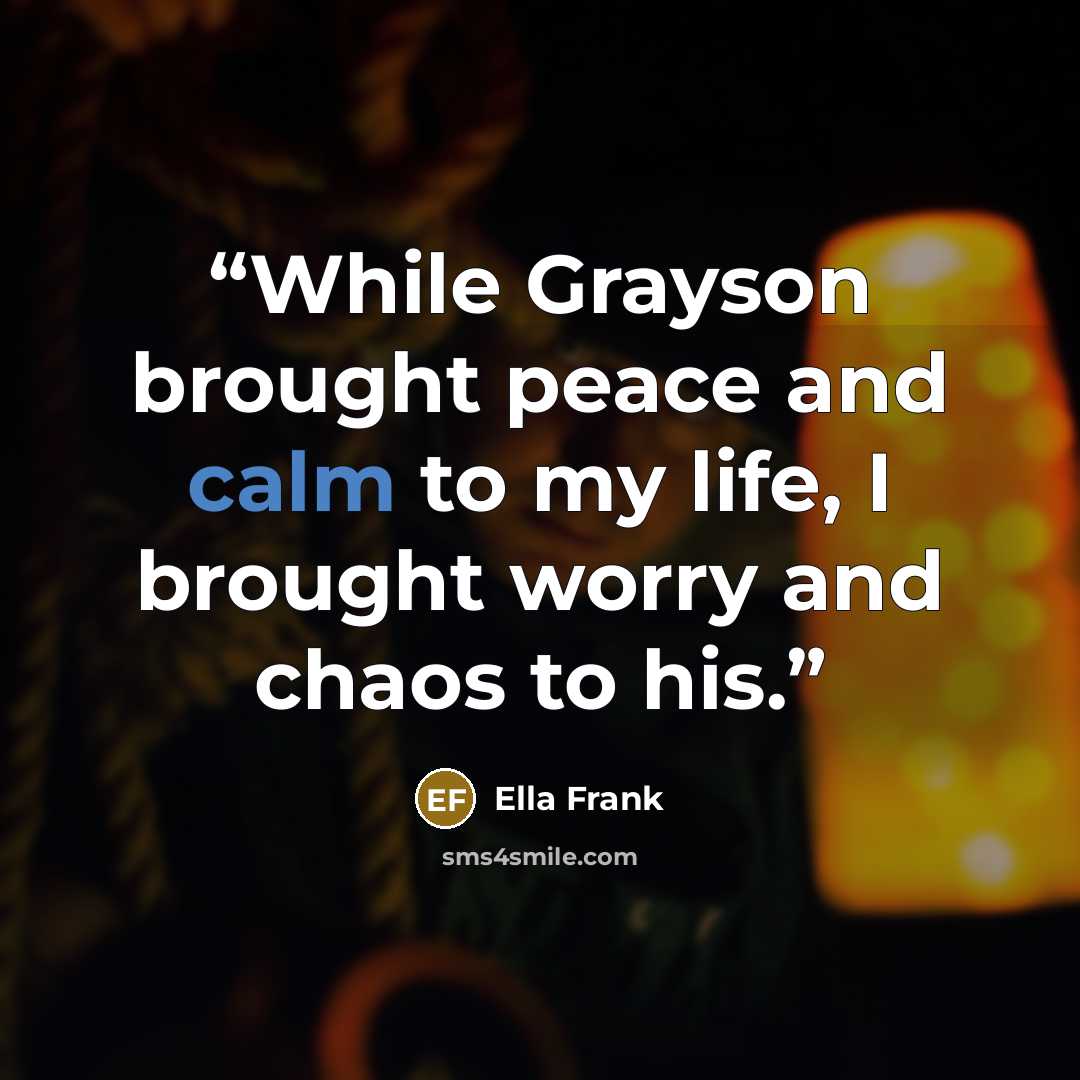 “While Grayson brought peace and calm to my life, I brought worry and chaos to his.” quote by Ella Frank