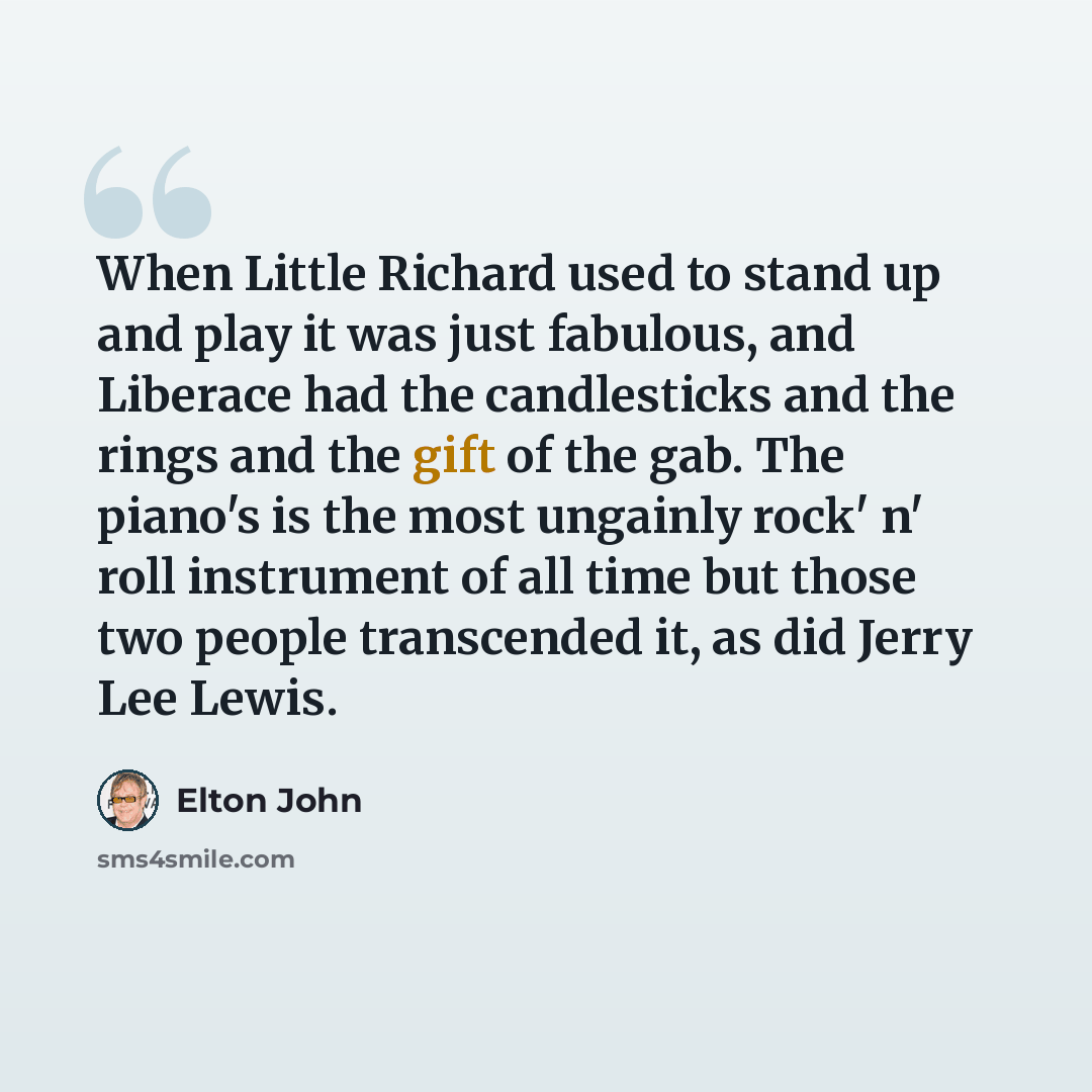 “When Little Richard used to stand up and play it was just fabulous, and Liberace had the candlesticks and the rings and the gift of the gab. The piano's is the most ungainly rock' n' roll instrument of all time but those two people transcended it, as did Jerry Lee Lewis.” quote by Elton John