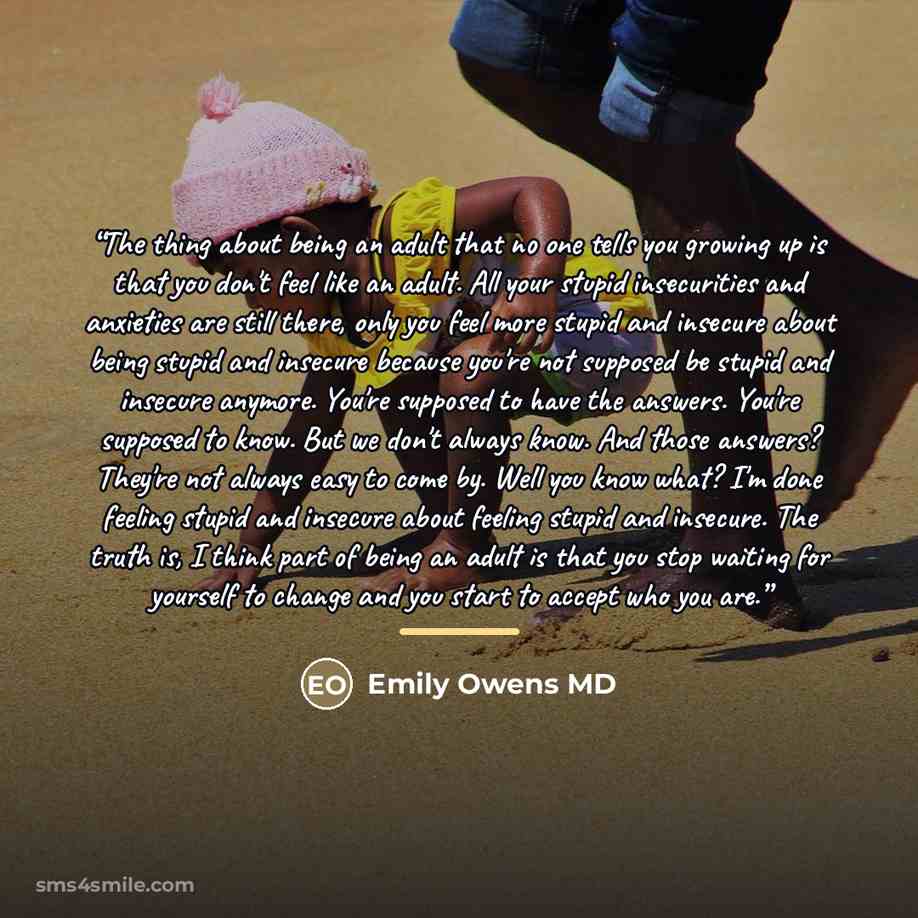 “The thing about being an adult that no one tells you growing up is that you don't feel like an adult. All your stupid insecurities and anxieties are still there, only you feel more stupid and insecure about being stupid and insecure because you're not supposed be stupid and insecure anymore…” quote by Emily Owens MD