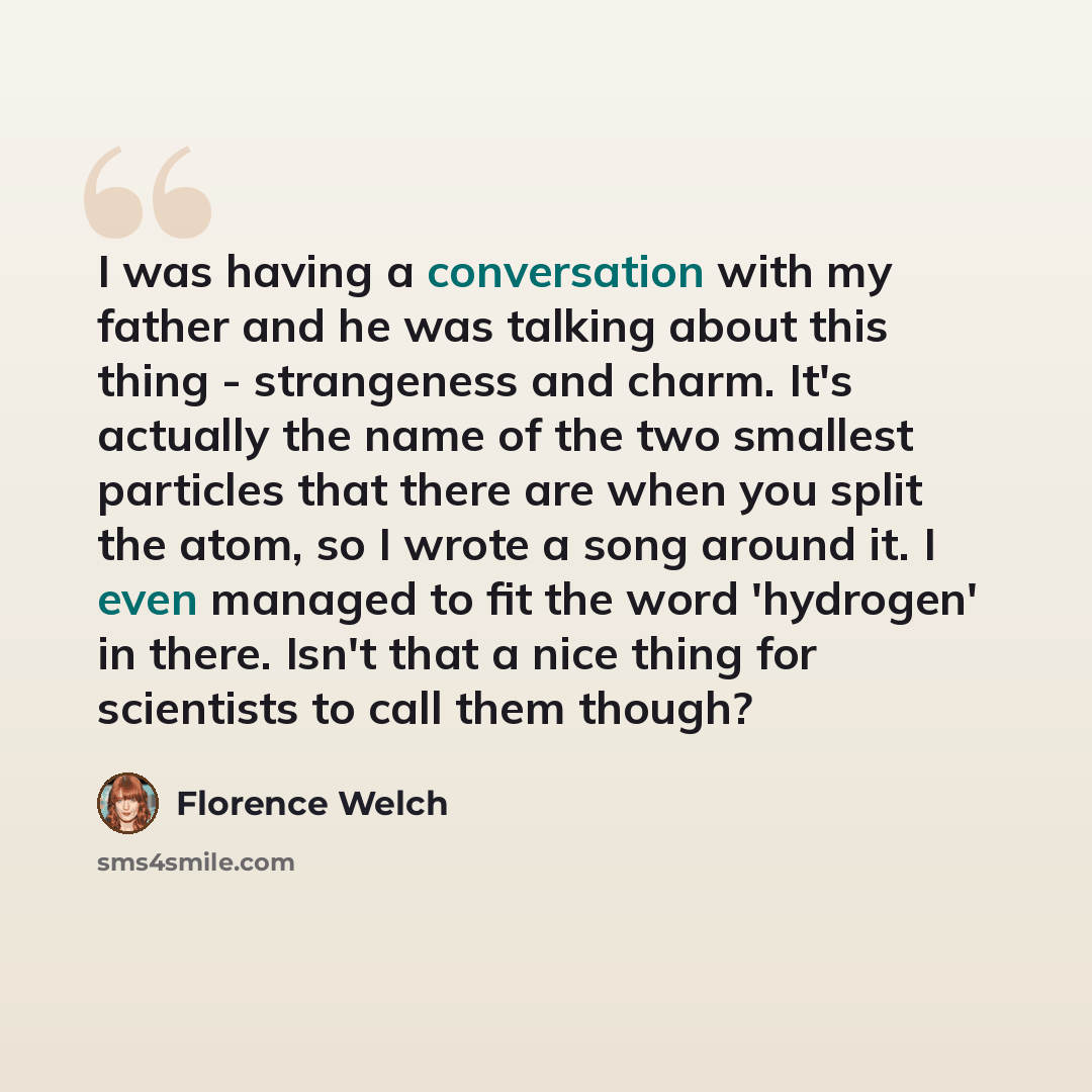 “I was having a conversation with my father and he was talking about this thing - strangeness and charm. It's actually the name of the two smallest particles that there are when you split the atom, so I wrote a song around it. I even managed to fit the word 'hydrogen' in there. Isn't that a nice…” quote by Florence Welch