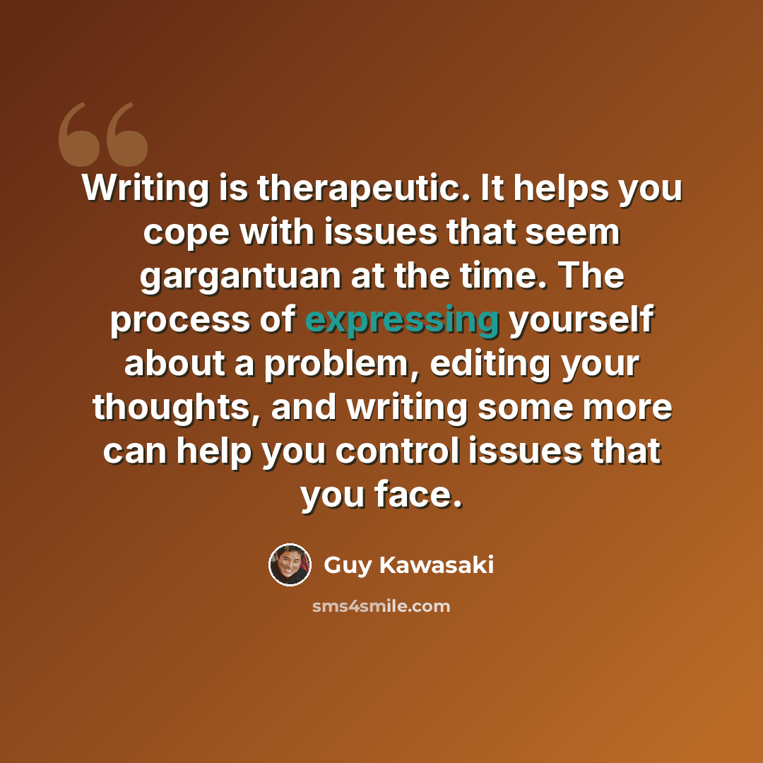 “Writing is therapeutic. It helps you cope with issues that seem gargantuan at the time. The process of expressing yourself about a problem, editing your thoughts, and writing some more can help you control issues that you face.” quote by Guy Kawasaki