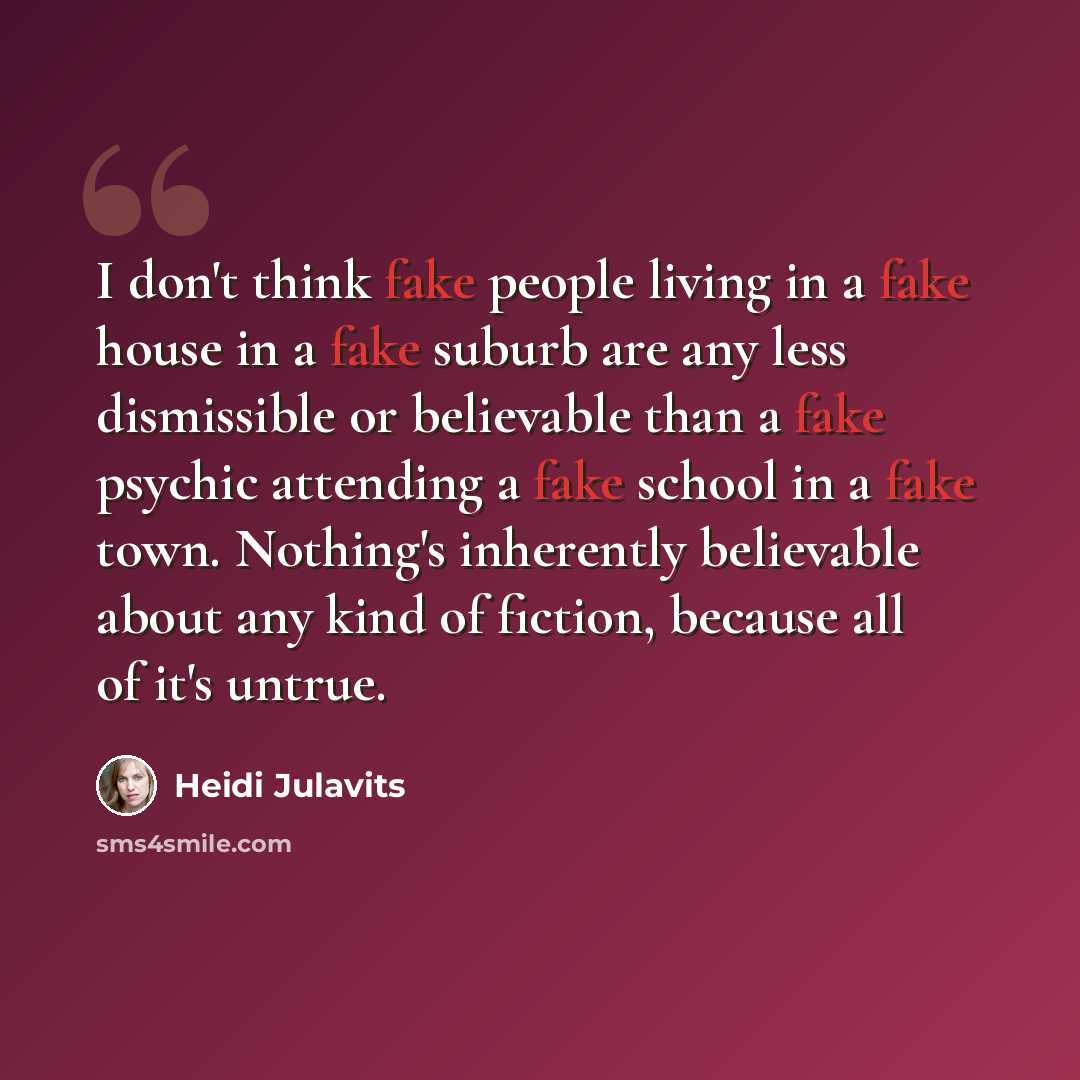 “I don't think fake people living in a fake house in a fake suburb are any less dismissible or believable than a fake psychic attending a fake school in a fake town. Nothing's inherently believable about any kind of fiction, because all of it's untrue.” quote by Heidi Julavits