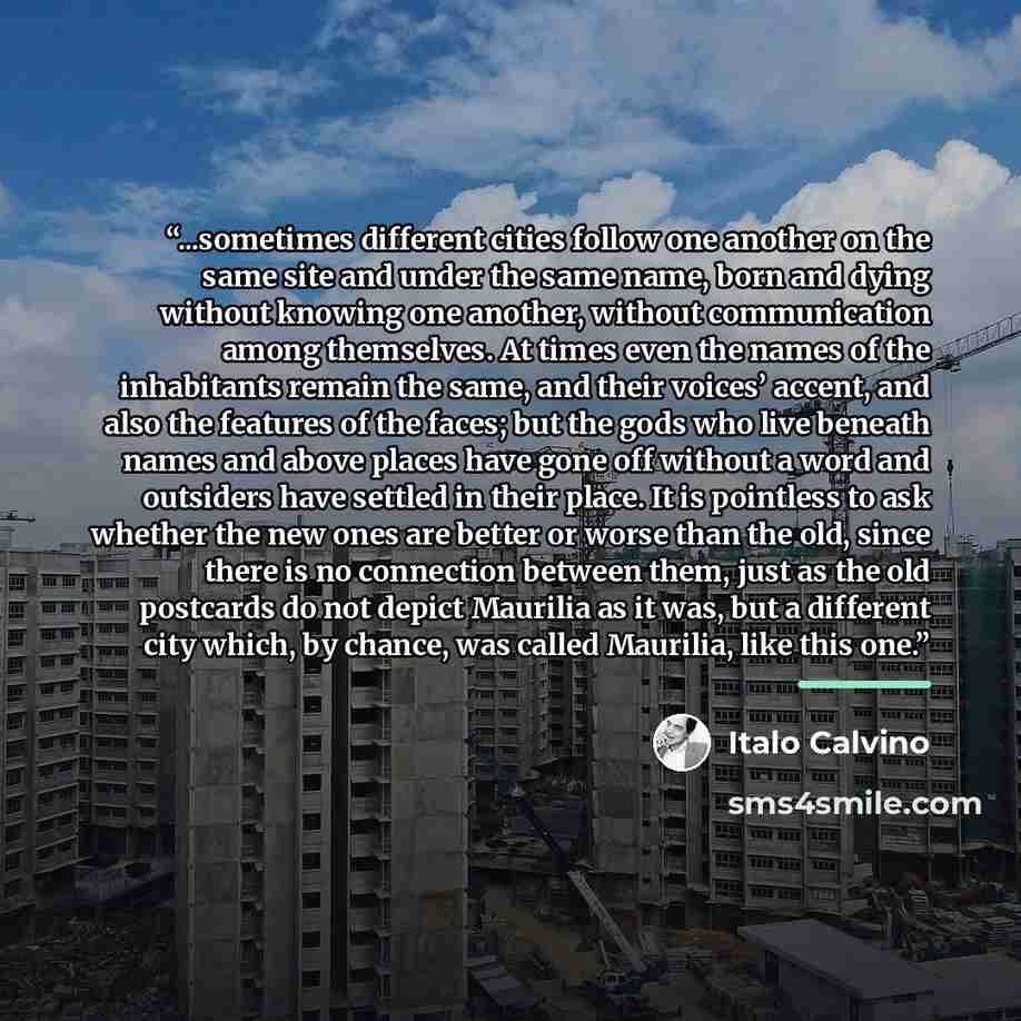 “...sometimes different cities follow one another on the same site and under the same name, born and dying without knowing one another, without communication among themselves. At times even the names of the inhabitants remain the same, and their voices’ accent, and also the features of the faces…” quote by Italo Calvino