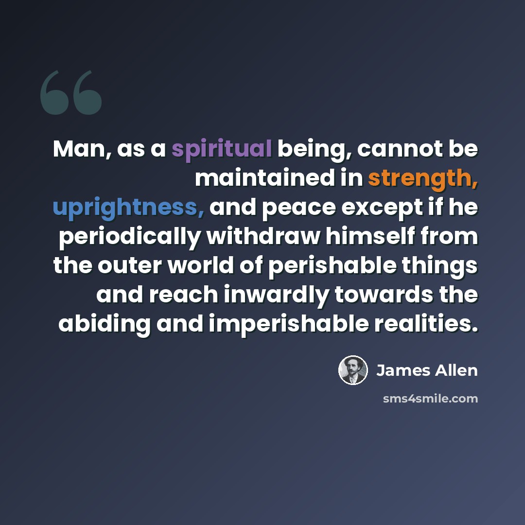 “Man, as a spiritual being, cannot be maintained in strength, uprightness, and peace except if he periodically withdraw himself from the outer world of perishable things and reach inwardly towards the abiding and imperishable realities.” quote by James Allen