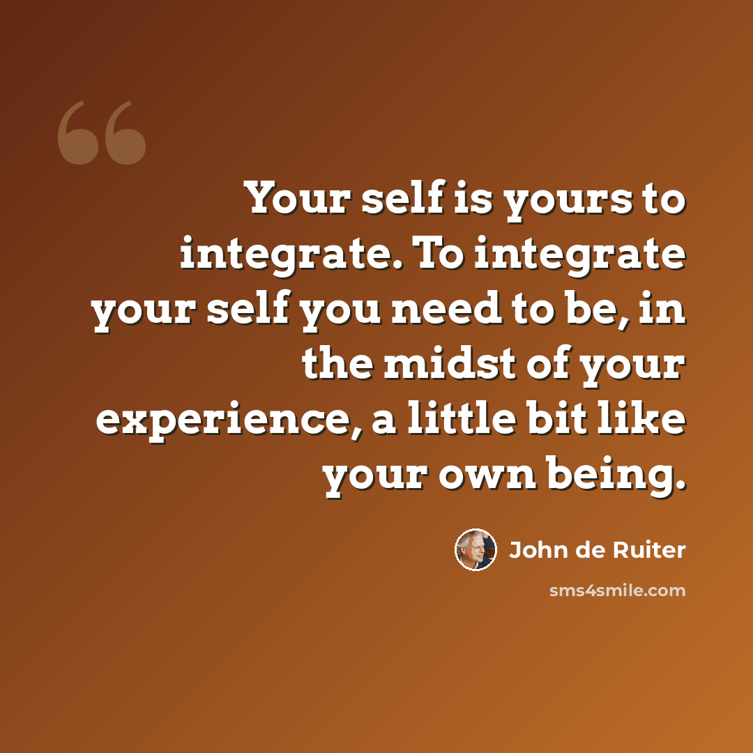 “Your self is yours to integrate. To integrate your self you need to be, in the midst of your experience, a little bit like your own being.” quote by John de Ruiter
