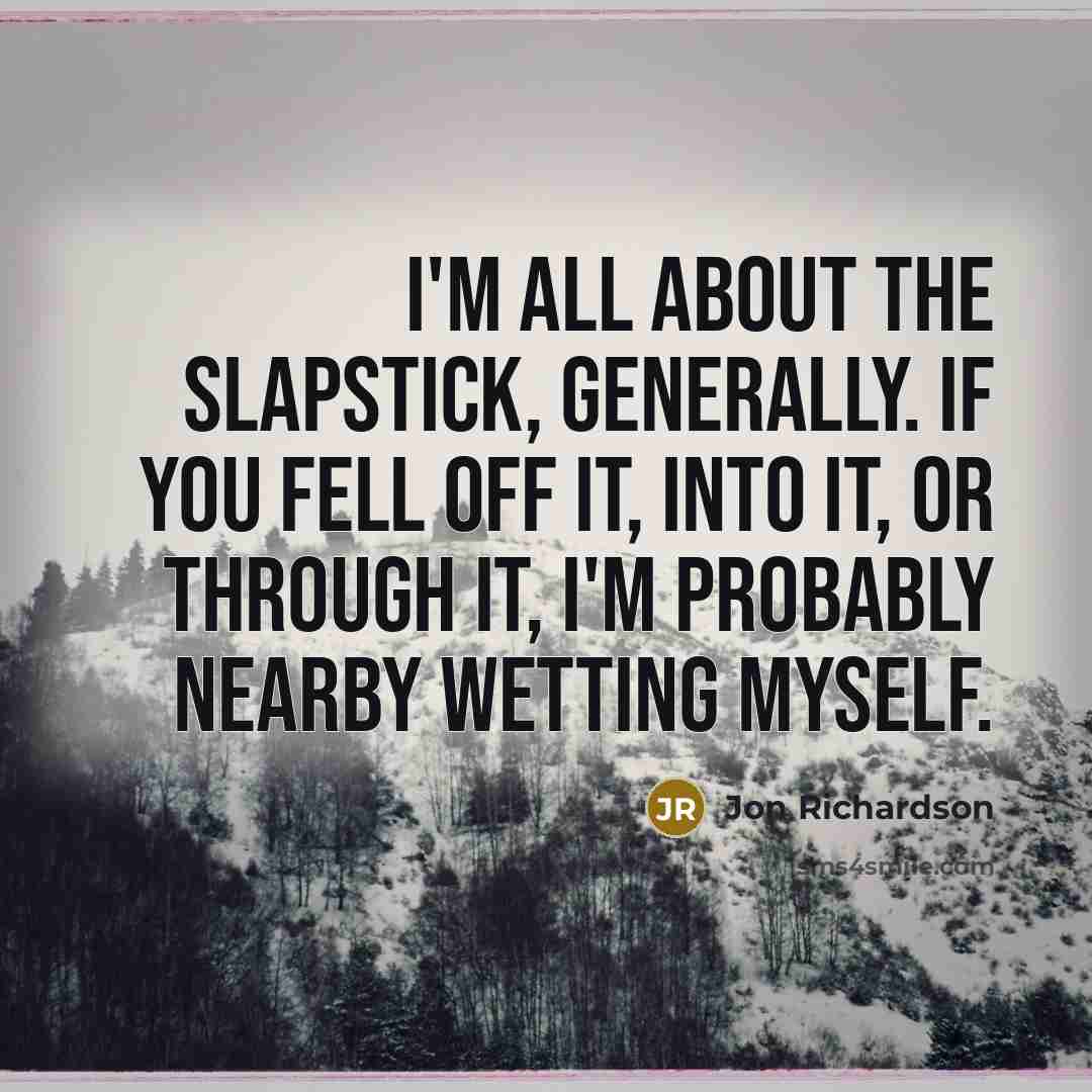 “I'm all about the slapstick, generally. If you fell off it, into it, or through it, I'm probably nearby wetting myself.” quote by Jon Richardson