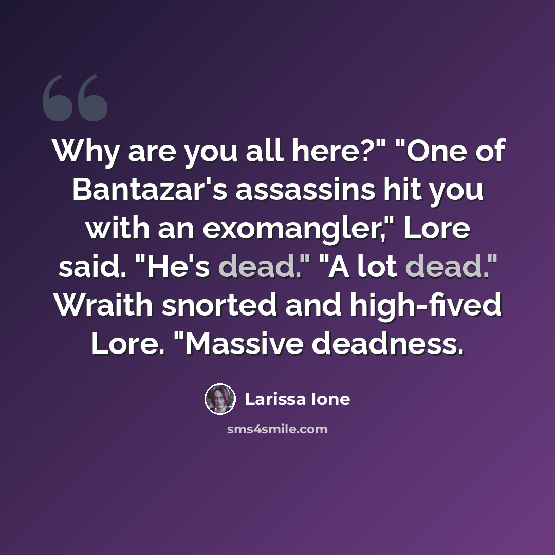 “Why are you all here?" "One of Bantazar's assassins hit you with an exomangler," Lore said. "He's dead." "A lot dead." Wraith snorted and high-fived Lore. "Massive deadness.” quote by Larissa Ione