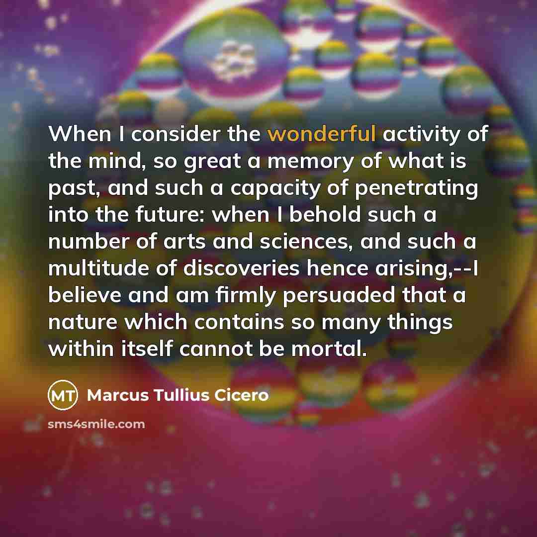 “When I consider the wonderful activity of the mind, so great a memory of what is past, and such a capacity of penetrating into the future: when I behold such a number of arts and sciences, and such a multitude of discoveries hence arising,--I believe and am firmly persuaded that a nature which…” quote by Marcus Tullius Cicero