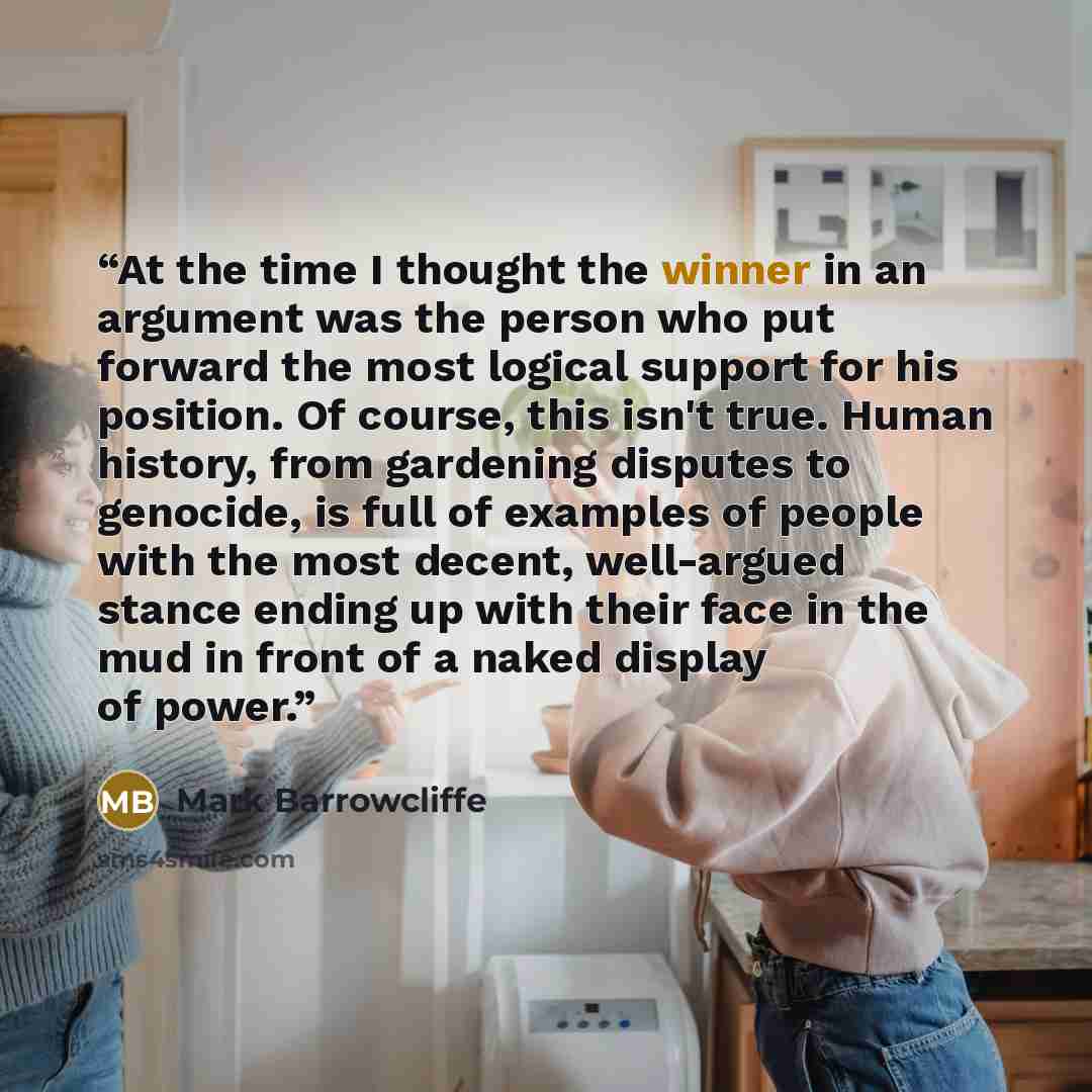 “At the time I thought the winner in an argument was the person who put forward the most logical support for his position. Of course, this isn't true. Human history, from gardening disputes to genocide, is full of examples of people with the most decent, well-argued stance ending up with their face…” quote by Mark Barrowcliffe
