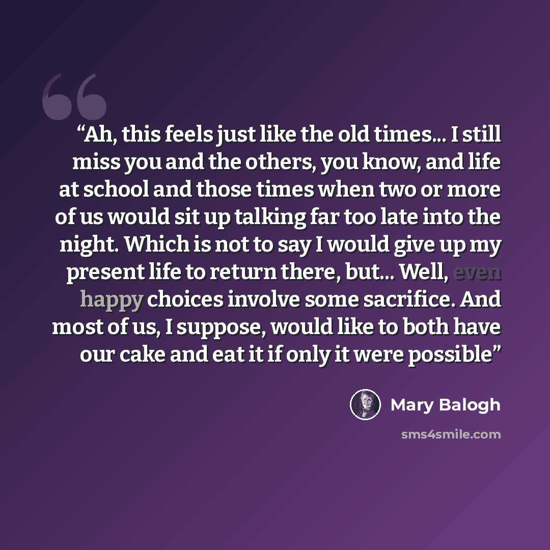 “Ah, this feels just like the old times... I still miss you and the others, you know, and life at school and those times when two or more of us would sit up talking far too late into the night. Which is not to say I would give up my present life to return there, but... Well, even happy choices…” quote by Mary Balogh