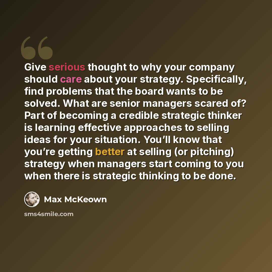 “Give serious thought to why your company should care about your strategy. Specifically, find problems that the board wants to be solved. What are senior managers scared of? Part of becoming a credible strategic thinker is learning effective approaches to selling ideas for your situation. You’ll…” quote by Max McKeown