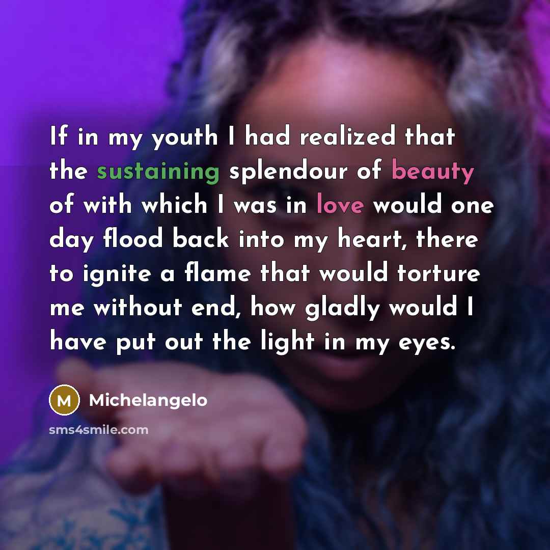 “If in my youth I had realized that the sustaining splendour of beauty of with which I was in love would one day flood back into my heart, there to ignite a flame that would torture me without end, how gladly would I have put out the light in my eyes.” quote by Michelangelo