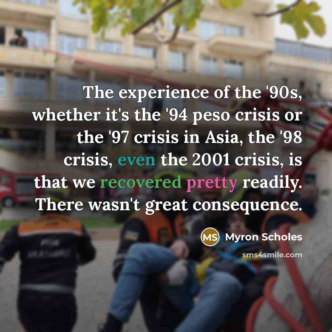“The experience of the '90s, whether it's the '94 peso crisis or the '97 crisis in Asia, the '98 crisis, even the 2001 crisis, is that we recovered pretty readily. There wasn't great consequence.” quote by Myron Scholes