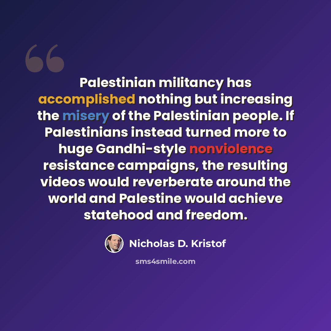 “Palestinian militancy has accomplished nothing but increasing the misery of the Palestinian people. If Palestinians instead turned more to huge Gandhi-style nonviolence resistance campaigns, the resulting videos would reverberate around the world and Palestine would achieve statehood and freedom.” quote by Nicholas D. Kristof