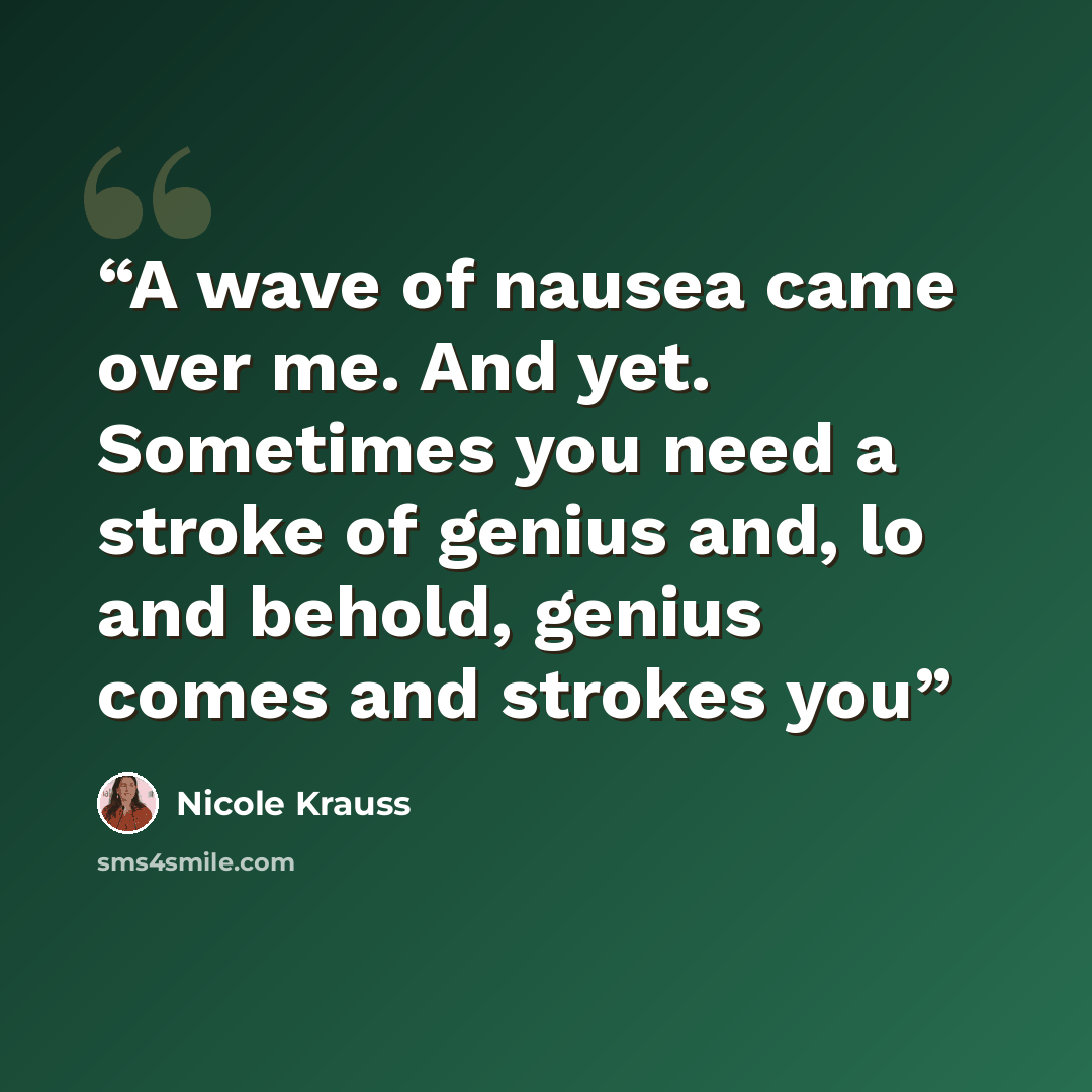 “A wave of nausea came over me. And yet. Sometimes you need a stroke of genius and, lo and behold, genius comes and strokes you” quote by Nicole Krauss