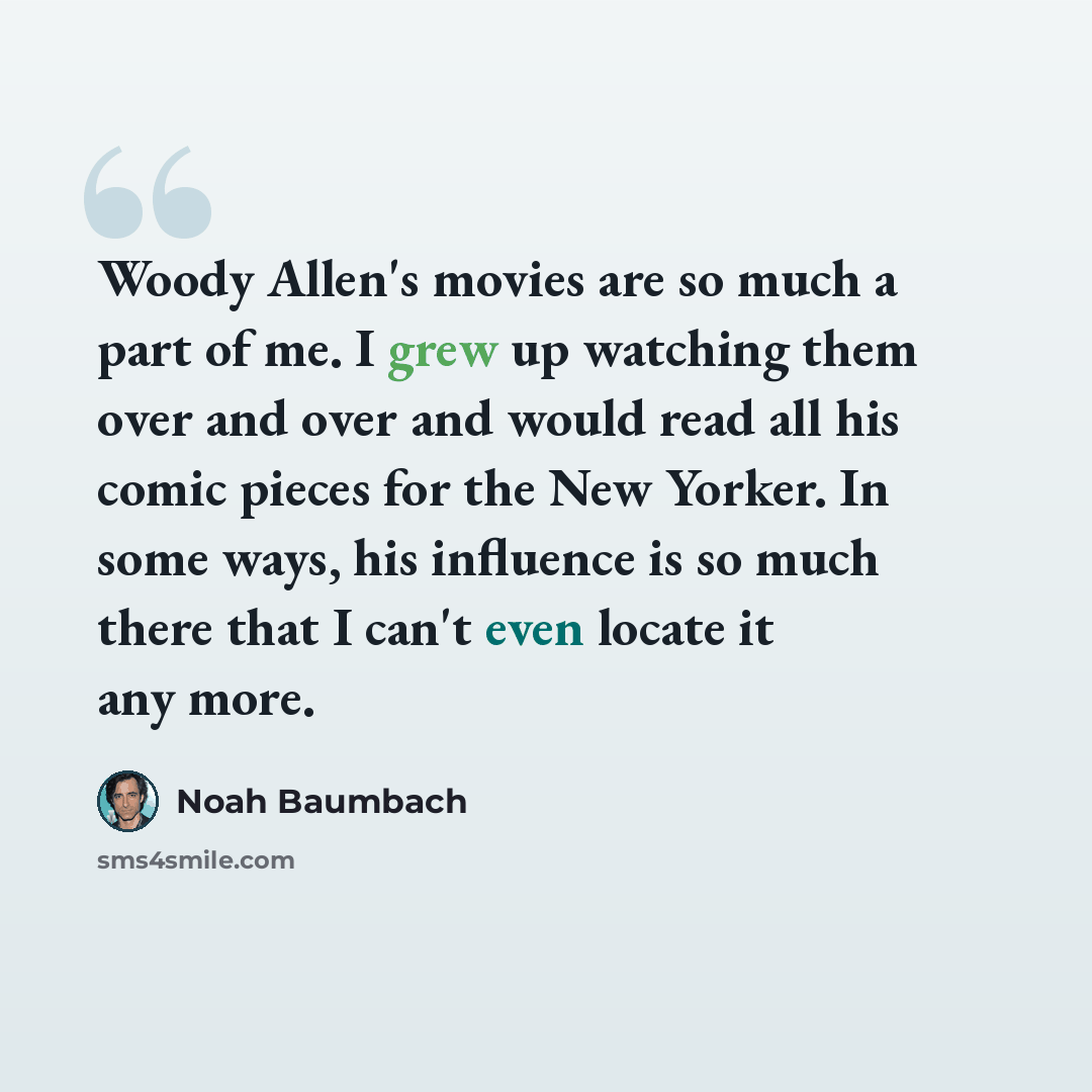 “Woody Allen's movies are so much a part of me. I grew up watching them over and over and would read all his comic pieces for the New Yorker. In some ways, his influence is so much there that I can't even locate it any more.” quote by Noah Baumbach