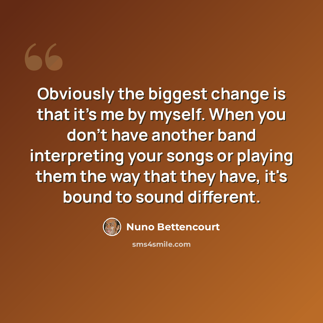 “Obviously the biggest change is that it's me by myself. When you don't have another band interpreting your songs or playing them the way that they have, it's bound to sound different.” quote by Nuno Bettencourt