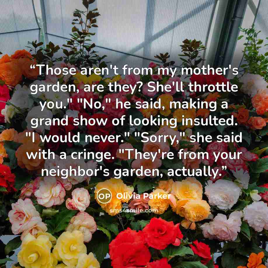 “Those aren't from my mother's garden, are they? She'll throttle you." "No," he said, making a grand show of looking insulted. "I would never." "Sorry," she said with a cringe. "They're from your neighbor's garden, actually.” quote by Olivia Parker