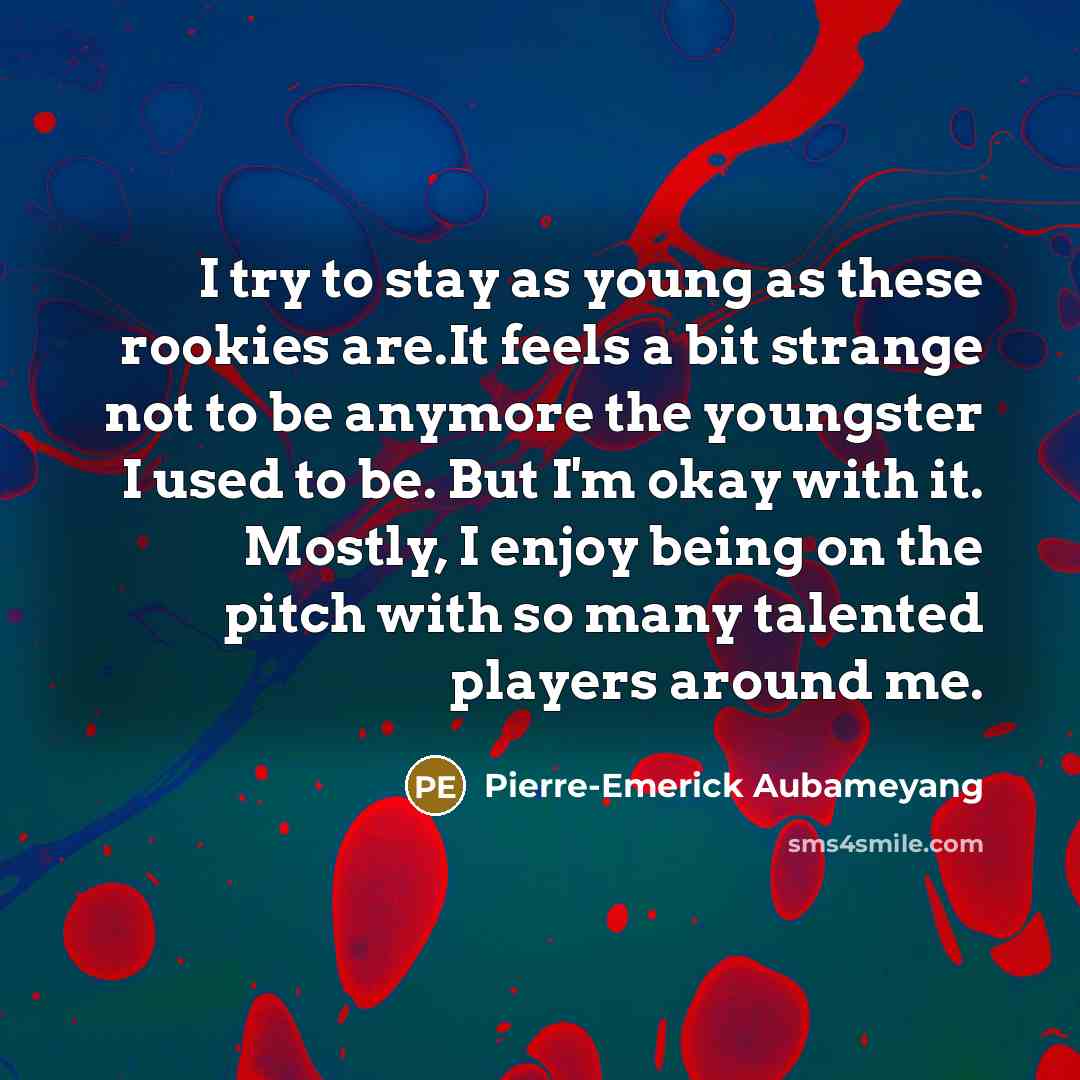 “I try to stay as young as these rookies are.It feels a bit strange not to be anymore the youngster I used to be. But I'm okay with it. Mostly, I enjoy being on the pitch with so many talented players around me.” quote by Pierre-Emerick Aubameyang