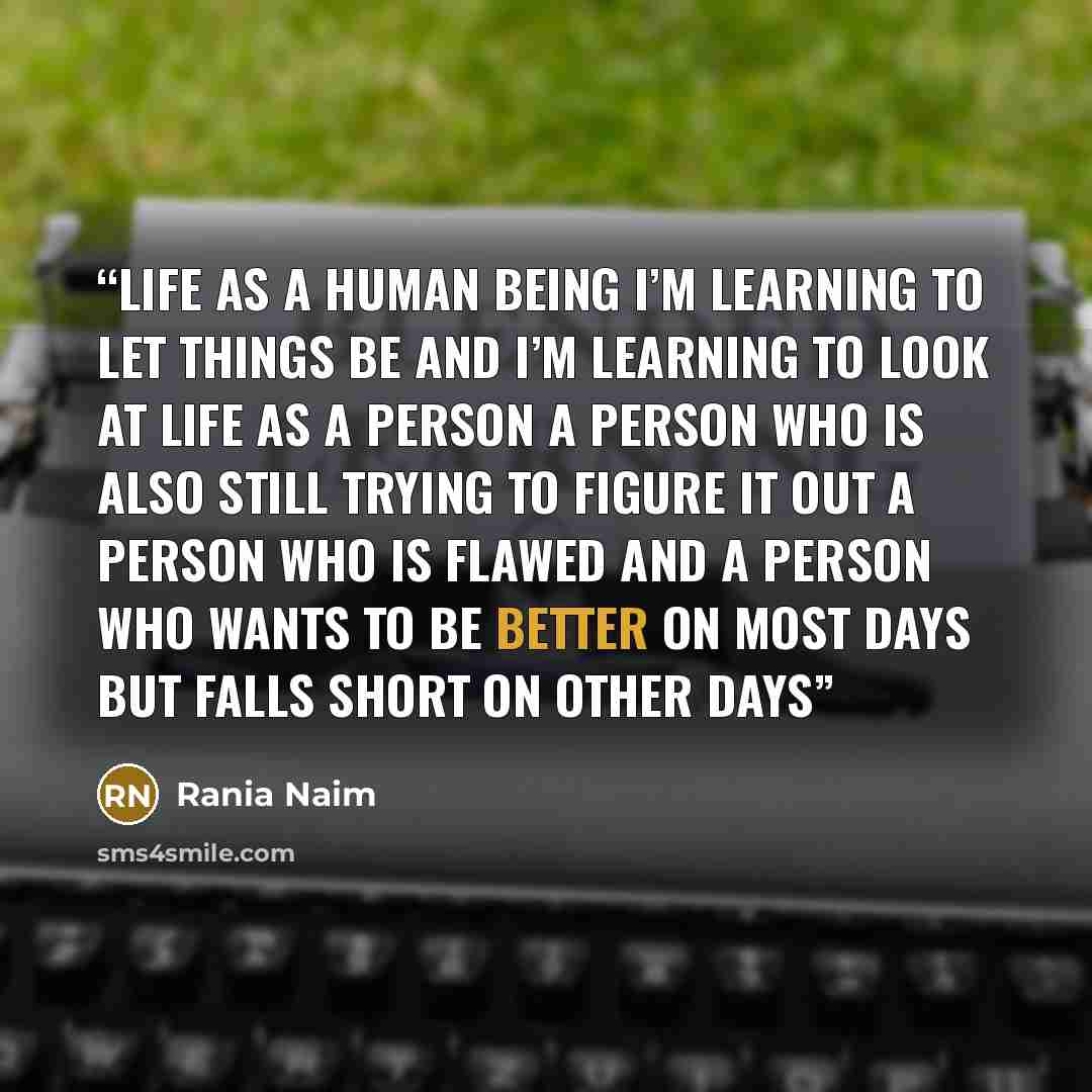 “Life As A Human Being I’m learning to let things be and I’m learning to look at life as a person a person who is also still trying to figure it out a person who is flawed and a person who wants to be better on most days but falls short on other days” quote by Rania Naim