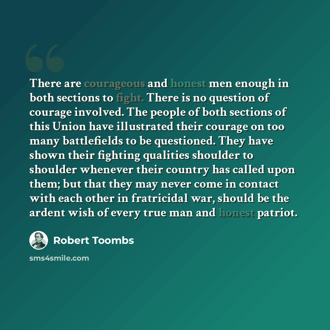 “There are courageous and honest men enough in both sections to fight. There is no question of courage involved. The people of both sections of this Union have illustrated their courage on too many battlefields to be questioned. They have shown their fighting qualities shoulder to shoulder whenever…” quote by Robert Toombs