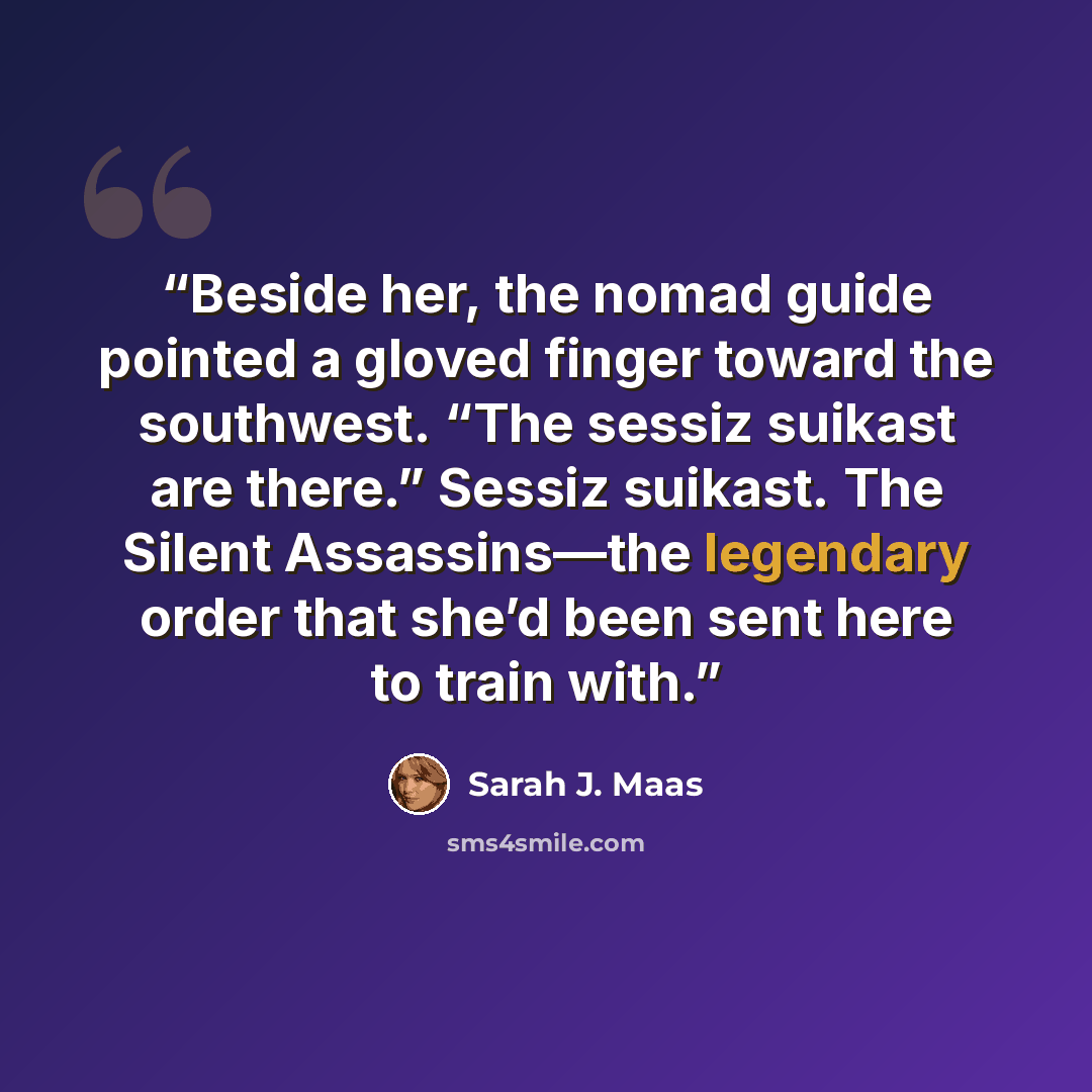 “Beside her, the nomad guide pointed a gloved finger toward the southwest. “The sessiz suikast are there.” Sessiz suikast. The Silent Assassins—the legendary order that she’d been sent here to train with.” quote by Sarah J. Maas